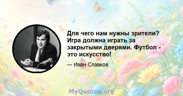 Для чего нам нужны зрители? Игра должна играть за закрытыми дверями. Футбол - это искусство!