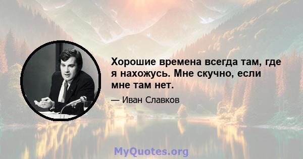 Хорошие времена всегда там, где я нахожусь. Мне скучно, если мне там нет.