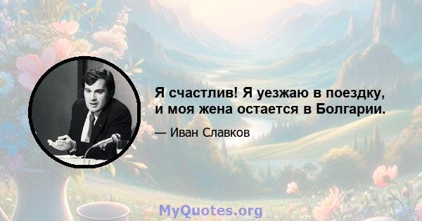 Я счастлив! Я уезжаю в поездку, и моя жена остается в Болгарии.