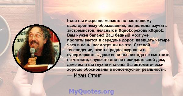 Если вы искренне желаете по-настоящему всестороннему образованию, вы должны изучать экстремистов, неясных и "ореховых". Вам нужен баланс! Ваш бедный мозг уже пропитывается в середине дорог, двадцать четыре