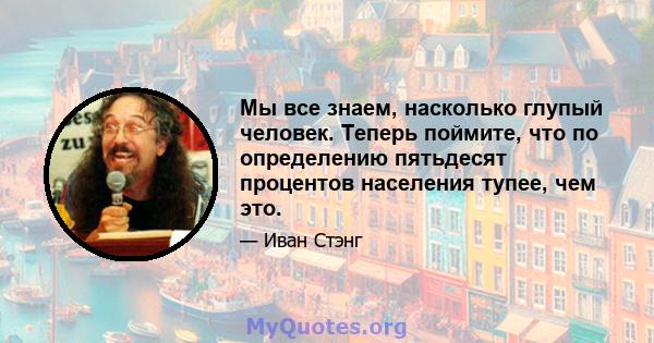 Мы все знаем, насколько глупый человек. Теперь поймите, что по определению пятьдесят процентов населения тупее, чем это.