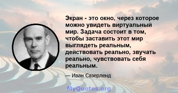 Экран - это окно, через которое можно увидеть виртуальный мир. Задача состоит в том, чтобы заставить этот мир выглядеть реальным, действовать реально, звучать реально, чувствовать себя реальным.