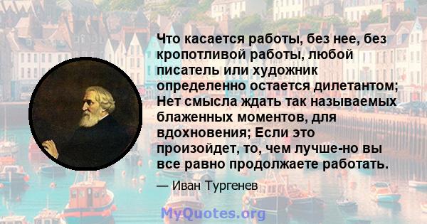 Что касается работы, без нее, без кропотливой работы, любой писатель или художник определенно остается дилетантом; Нет смысла ждать так называемых блаженных моментов, для вдохновения; Если это произойдет, то, чем