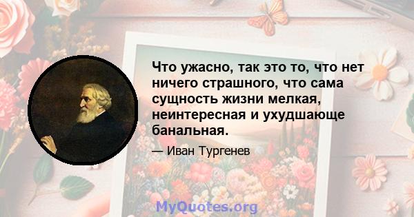 Что ужасно, так это то, что нет ничего страшного, что сама сущность жизни мелкая, неинтересная и ухудшающе банальная.