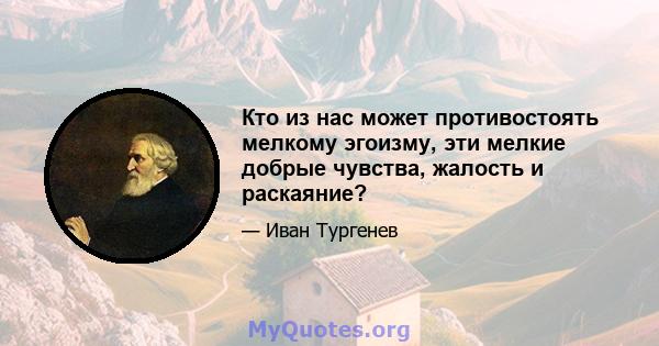 Кто из нас может противостоять мелкому эгоизму, эти мелкие добрые чувства, жалость и раскаяние?