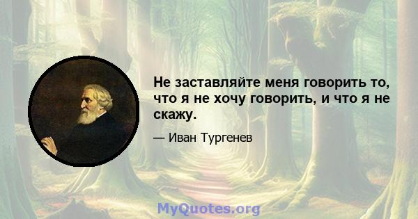 Не заставляйте меня говорить то, что я не хочу говорить, и что я не скажу.