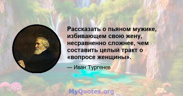 Рассказать о пьяном мужике, избивающем свою жену, несравненно сложнее, чем составить целый тракт о «вопросе женщины».