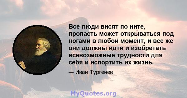 Все люди висят по ните, пропасть может открываться под ногами в любой момент, и все же они должны идти и изобретать всевозможные трудности для себя и испортить их жизнь.