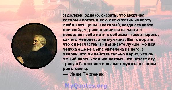 Я должен, однако, сказать, что мужчина, который погасил всю свою жизнь на карту любви женщины и который, когда эта карта превзойдет, разваливается на части и позволяет себе идти к собакам - такой парень, как это