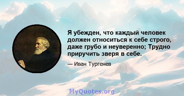 Я убежден, что каждый человек должен относиться к себе строго, даже грубо и неуверенно; Трудно приручить зверя в себе.