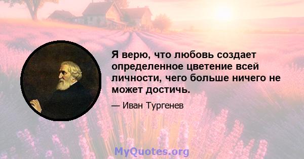 Я верю, что любовь создает определенное цветение всей личности, чего больше ничего не может достичь.