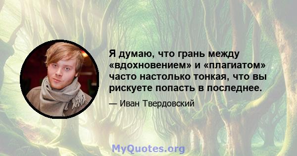 Я думаю, что грань между «вдохновением» и «плагиатом» часто настолько тонкая, что вы рискуете попасть в последнее.