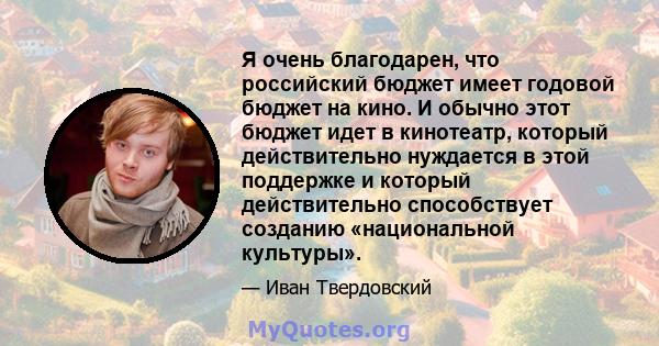 Я очень благодарен, что российский бюджет имеет годовой бюджет на кино. И обычно этот бюджет идет в кинотеатр, который действительно нуждается в этой поддержке и который действительно способствует созданию «национальной 