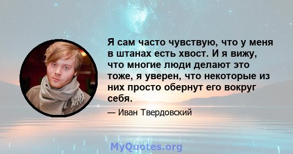 Я сам часто чувствую, что у меня в штанах есть хвост. И я вижу, что многие люди делают это тоже, я уверен, что некоторые из них просто обернут его вокруг себя.