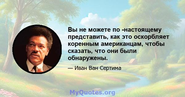 Вы не можете по -настоящему представить, как это оскорбляет коренным американцам, чтобы сказать, что они были обнаружены.