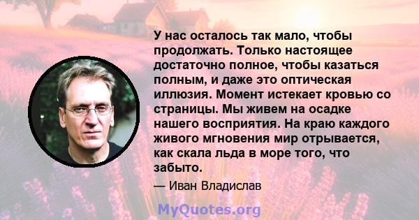 У нас осталось так мало, чтобы продолжать. Только настоящее достаточно полное, чтобы казаться полным, и даже это оптическая иллюзия. Момент истекает кровью со страницы. Мы живем на осадке нашего восприятия. На краю