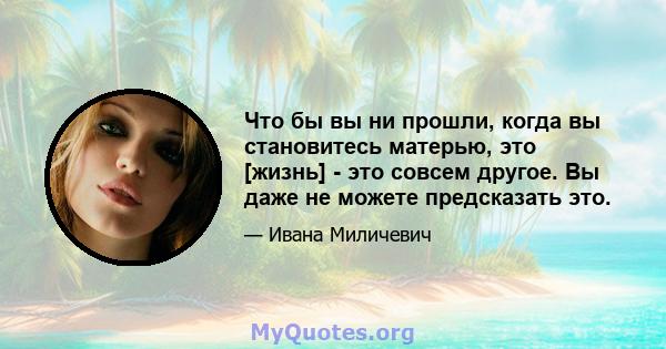 Что бы вы ни прошли, когда вы становитесь матерью, это [жизнь] - это совсем другое. Вы даже не можете предсказать это.