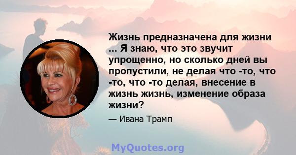 Жизнь предназначена для жизни ... Я знаю, что это звучит упрощенно, но сколько дней вы пропустили, не делая что -то, что -то, что -то делая, внесение в жизнь жизнь, изменение образа жизни?