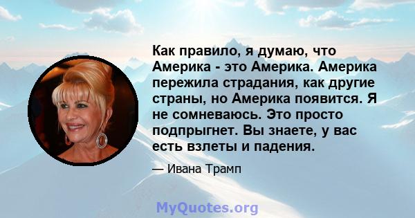 Как правило, я думаю, что Америка - это Америка. Америка пережила страдания, как другие страны, но Америка появится. Я не сомневаюсь. Это просто подпрыгнет. Вы знаете, у вас есть взлеты и падения.