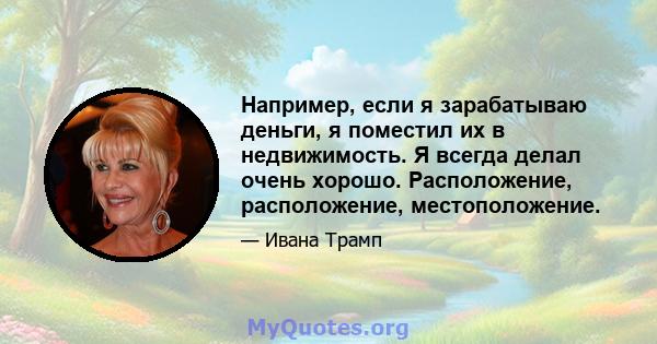 Например, если я зарабатываю деньги, я поместил их в недвижимость. Я всегда делал очень хорошо. Расположение, расположение, местоположение.