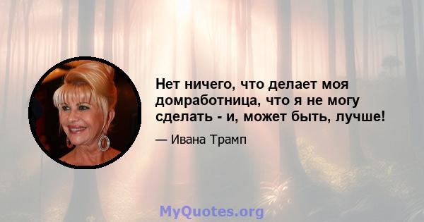 Нет ничего, что делает моя домработница, что я не могу сделать - и, может быть, лучше!