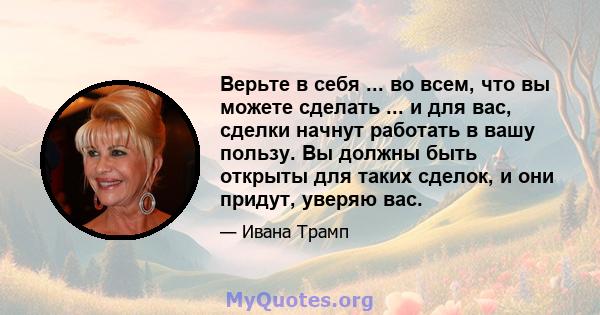 Верьте в себя ... во всем, что вы можете сделать ... и для вас, сделки начнут работать в вашу пользу. Вы должны быть открыты для таких сделок, и они придут, уверяю вас.