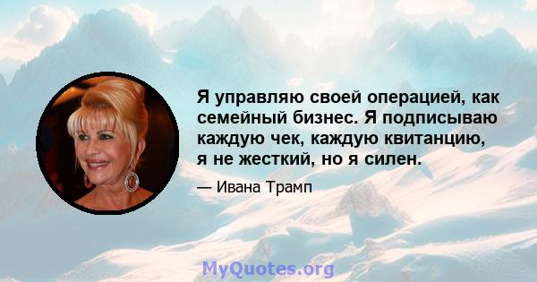 Я управляю своей операцией, как семейный бизнес. Я подписываю каждую чек, каждую квитанцию, я не жесткий, но я силен.