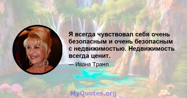 Я всегда чувствовал себя очень безопасным и очень безопасным с недвижимостью. Недвижимость всегда ценит.