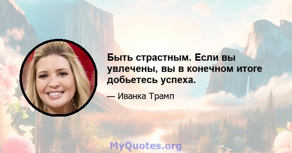 Быть страстным. Если вы увлечены, вы в конечном итоге добьетесь успеха.