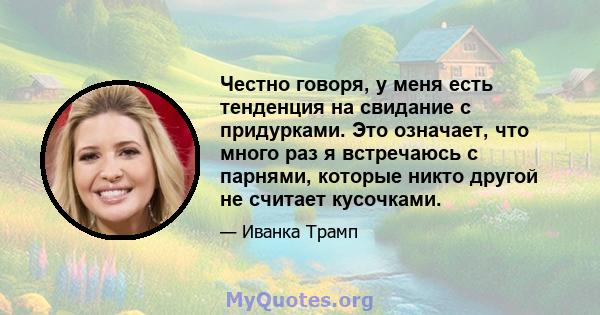 Честно говоря, у меня есть тенденция на свидание с придурками. Это означает, что много раз я встречаюсь с парнями, которые никто другой не считает кусочками.