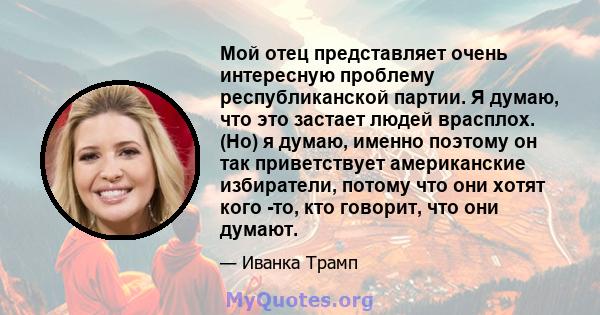 Мой отец представляет очень интересную проблему республиканской партии. Я думаю, что это застает людей врасплох. (Но) я думаю, именно поэтому он так приветствует американские избиратели, потому что они хотят кого -то,