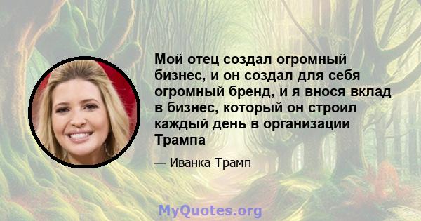 Мой отец создал огромный бизнес, и он создал для себя огромный бренд, и я внося вклад в бизнес, который он строил каждый день в организации Трампа