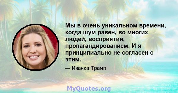 Мы в очень уникальном времени, когда шум равен, во многих людей, восприятии, пропагандированием. И я принципиально не согласен с этим.