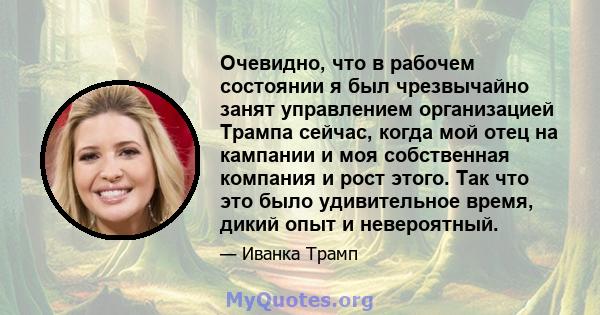 Очевидно, что в рабочем состоянии я был чрезвычайно занят управлением организацией Трампа сейчас, когда мой отец на кампании и моя собственная компания и рост этого. Так что это было удивительное время, дикий опыт и