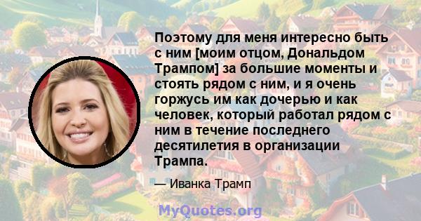 Поэтому для меня интересно быть с ним [моим отцом, Дональдом Трампом] за большие моменты и стоять рядом с ним, и я очень горжусь им как дочерью и как человек, который работал рядом с ним в течение последнего десятилетия 