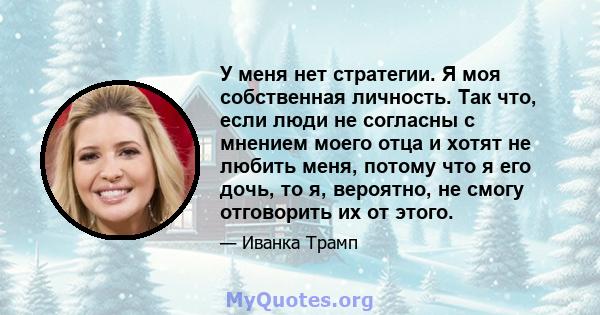 У меня нет стратегии. Я моя собственная личность. Так что, если люди не согласны с мнением моего отца и хотят не любить меня, потому что я его дочь, то я, вероятно, не смогу отговорить их от этого.