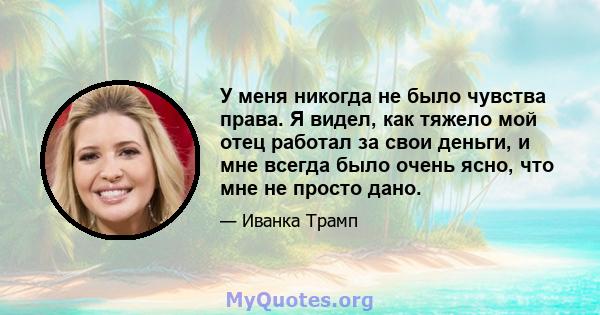 У меня никогда не было чувства права. Я видел, как тяжело мой отец работал за свои деньги, и мне всегда было очень ясно, что мне не просто дано.