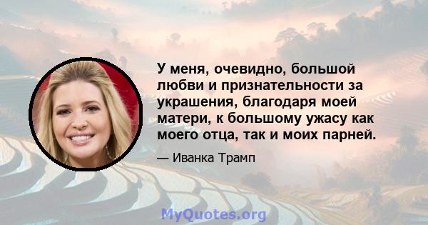 У меня, очевидно, большой любви и признательности за украшения, благодаря моей матери, к большому ужасу как моего отца, так и моих парней.