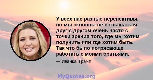 У всех нас разные перспективы, но мы склонны не соглашаться друг с другом очень часто с точки зрения того, где мы хотим получить или где хотим быть. Так что было потрясающе работать с моими братьями.