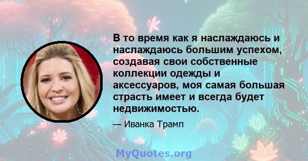 В то время как я наслаждаюсь и наслаждаюсь большим успехом, создавая свои собственные коллекции одежды и аксессуаров, моя самая большая страсть имеет и всегда будет недвижимостью.