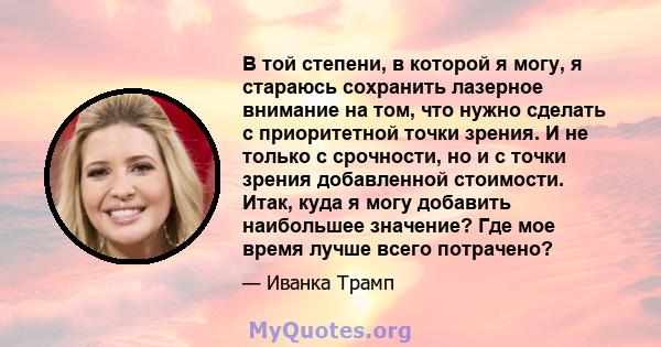 В той степени, в которой я могу, я стараюсь сохранить лазерное внимание на том, что нужно сделать с приоритетной точки зрения. И не только с срочности, но и с точки зрения добавленной стоимости. Итак, куда я могу