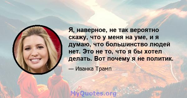 Я, наверное, не так вероятно скажу, что у меня на уме, и я думаю, что большинство людей нет. Это не то, что я бы хотел делать. Вот почему я не политик.