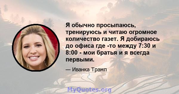 Я обычно просыпаюсь, тренируюсь и читаю огромное количество газет. Я добираюсь до офиса где -то между 7:30 и 8:00 - мои братья и я всегда первыми.