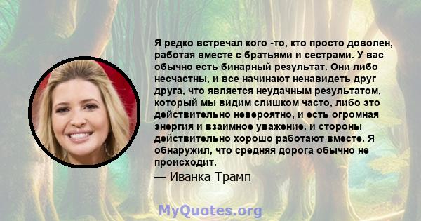 Я редко встречал кого -то, кто просто доволен, работая вместе с братьями и сестрами. У вас обычно есть бинарный результат. Они либо несчастны, и все начинают ненавидеть друг друга, что является неудачным результатом,