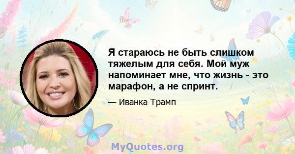 Я стараюсь не быть слишком тяжелым для себя. Мой муж напоминает мне, что жизнь - это марафон, а не спринт.