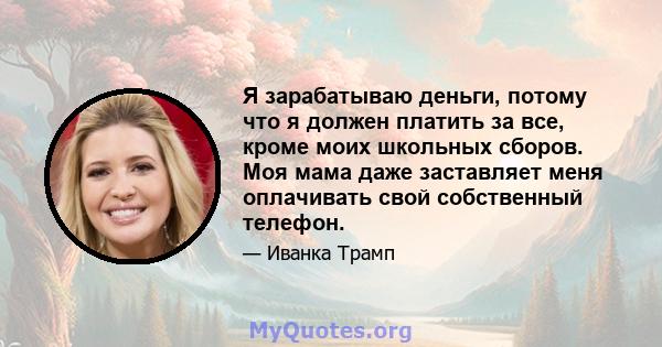 Я зарабатываю деньги, потому что я должен платить за все, кроме моих школьных сборов. Моя мама даже заставляет меня оплачивать свой собственный телефон.