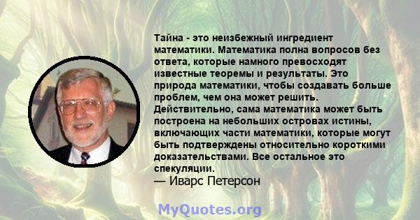 Тайна - это неизбежный ингредиент математики. Математика полна вопросов без ответа, которые намного превосходят известные теоремы и результаты. Это природа математики, чтобы создавать больше проблем, чем она может