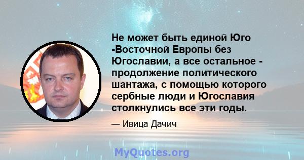 Не может быть единой Юго -Восточной Европы без Югославии, а все остальное - продолжение политического шантажа, с помощью которого сербные люди и Югославия столкнулись все эти годы.