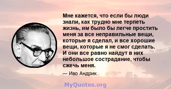 Мне кажется, что если бы люди знали, как трудно мне терпеть жизнь, им было бы легче простить меня за все неправильные вещи, которые я сделал, и все хорошие вещи, которые я не смог сделать. И они все равно найдут в них