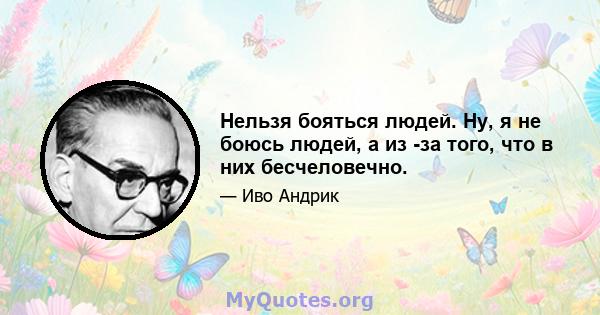 Нельзя бояться людей. Ну, я не боюсь людей, а из -за того, что в них бесчеловечно.